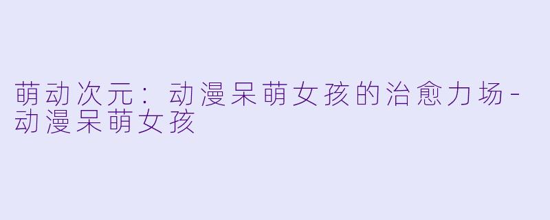 萌动次元：动漫呆萌女孩的治愈力场-动漫呆萌女孩