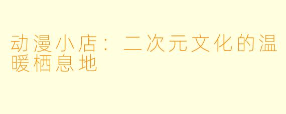 动漫小店：二次元文化的温暖栖息地