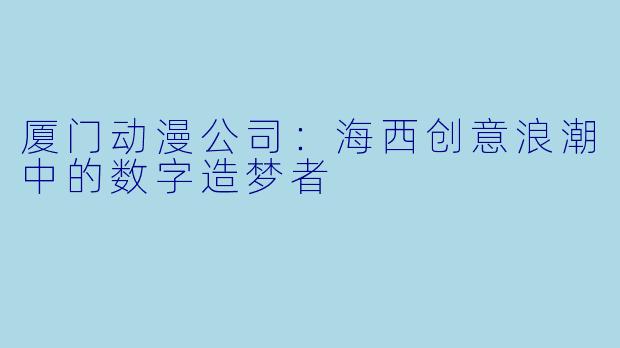 厦门动漫公司:海西创意浪潮中的数字造梦者