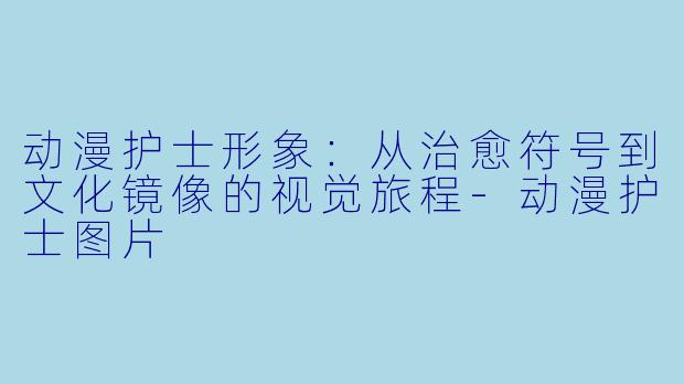 动漫护士形象:从治愈符号到文化镜像的视觉旅程-动漫护士图片
