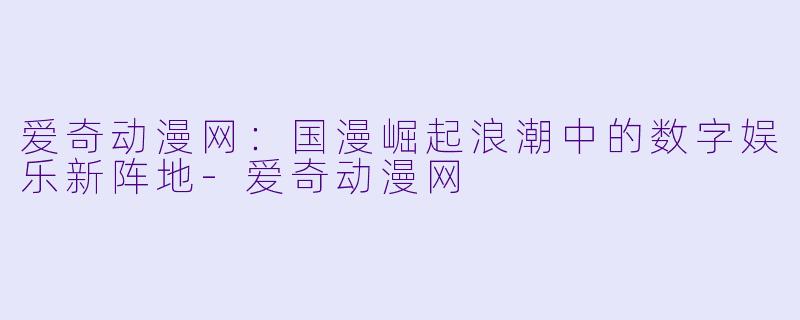 爱奇动漫网：国漫崛起浪潮中的数字娱乐新阵地-爱奇动漫网