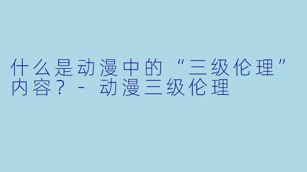 什么是动漫中的“三级伦理”内容？