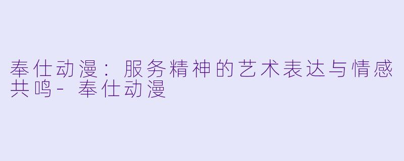奉仕动漫：服务精神的艺术表达与情感共鸣
