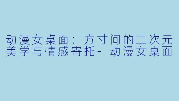 动漫女桌面：方寸间的二次元美学与情感寄托-动漫女桌面