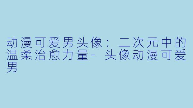 动漫可爱男头像：二次元中的温柔治愈力量-头像动漫可爱男