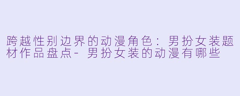 跨越性别边界的动漫角色：男扮女装题材作品盘点-男扮女装的动漫有哪些