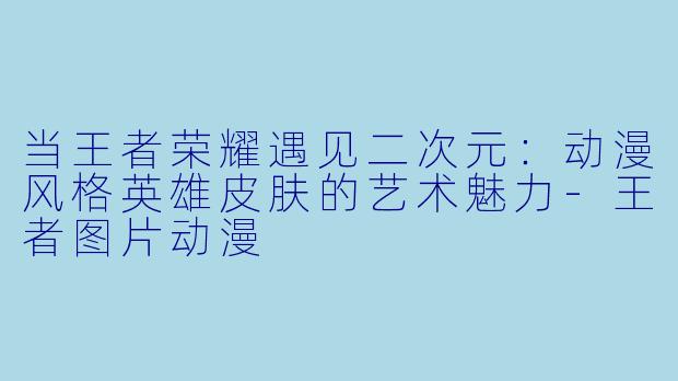 当王者荣耀遇见二次元：动漫风格英雄皮肤的艺术魅力-王者图片动漫