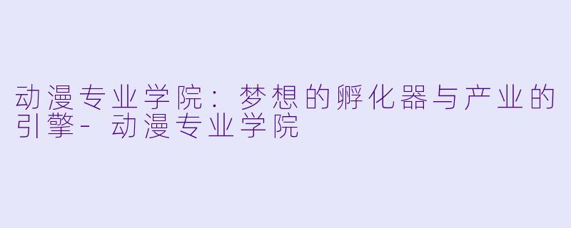 动漫专业学院：梦想的孵化器与产业的引擎-动漫专业学院