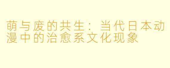 萌与废的共生:当代日本动漫中的治愈系文化现象