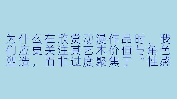 为什么在欣赏动漫作品时，我们应更关注其艺术价值与角色塑造，而非过度聚焦于“性感图”这类片面内容？
