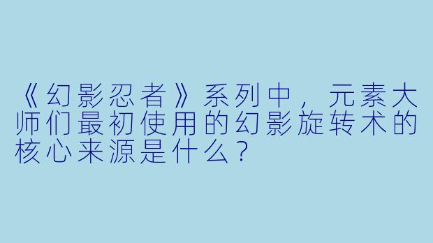 《幻影忍者》系列中，元素大师们最初使用的幻影旋转术的核心来源是什么？