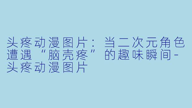 头疼动漫图片:当二次元角色遭遇“脑壳疼”的趣味瞬间-头疼动漫图片