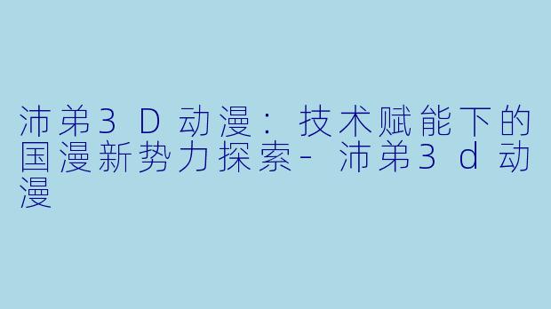 沛弟3D动漫:技术赋能下的国漫新势力探索-沛弟3d动漫