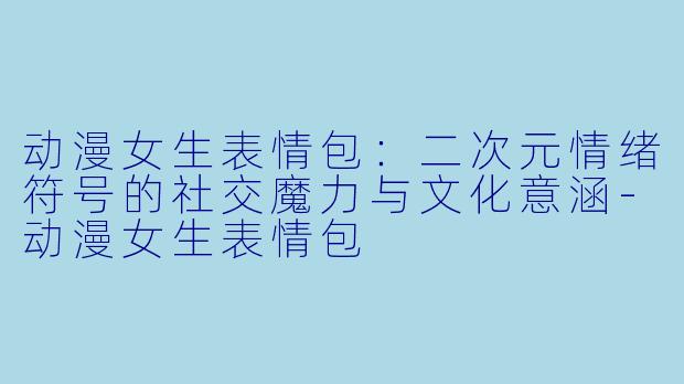 动漫女生表情包:二次元情绪符号的社交魔力与文化意涵-动漫女生表情包