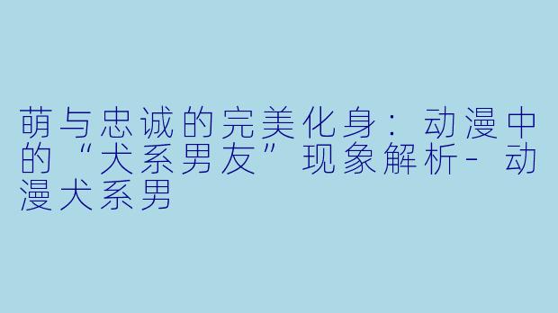 萌与忠诚的完美化身：动漫中的“犬系男友”现象解析-动漫犬系男
