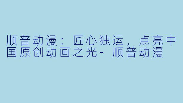顺普动漫：匠心独运，点亮中国原创动画之光-顺普动漫