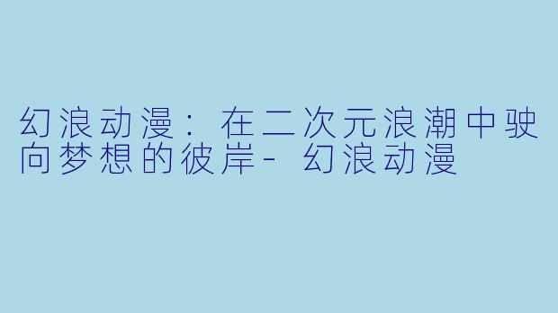 幻浪动漫：在二次元浪潮中驶向梦想的彼岸-幻浪动漫