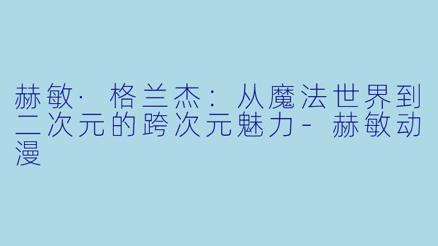 赫敏·格兰杰：从魔法世界到二次元的跨次元魅力-赫敏动漫