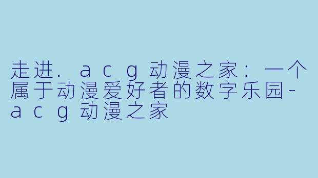 走进.acg动漫之家：一个属于动漫爱好者的数字乐园-acg动漫之家