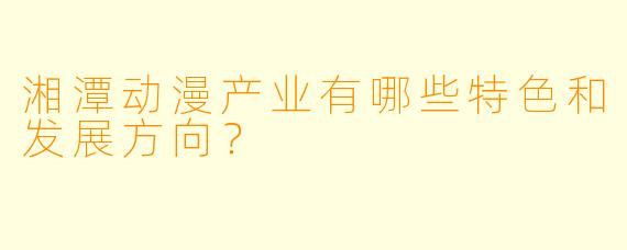 湘潭动漫产业有哪些特色和发展方向？