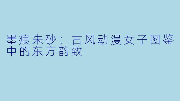 墨痕朱砂：古风动漫女子图鉴中的东方韵致