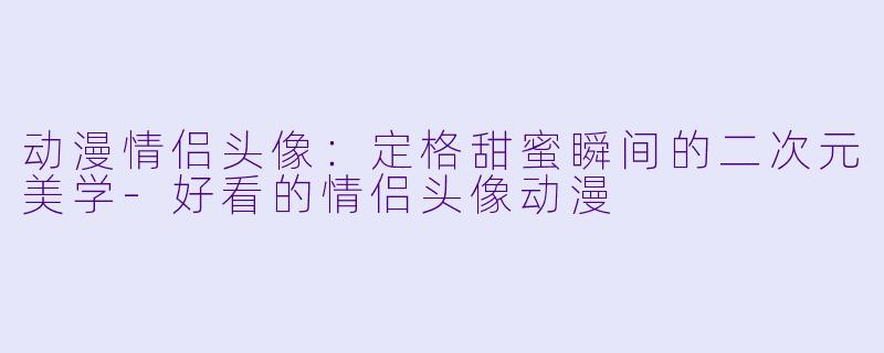 动漫情侣头像：定格甜蜜瞬间的二次元美学-好看的情侣头像动漫