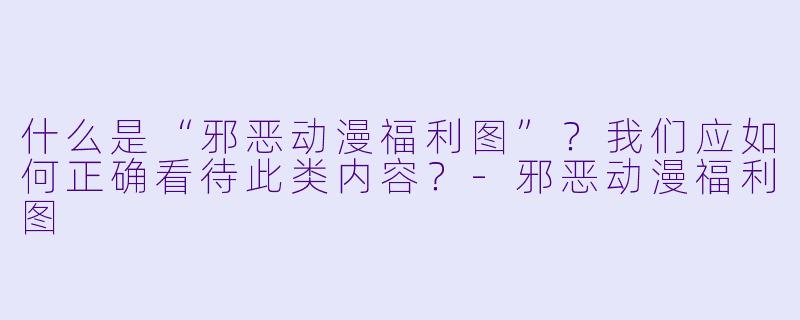 什么是“邪恶动漫福利图”?我们应如何正确看待此类内容?-邪恶动漫福利图