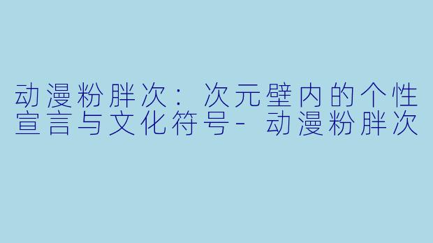 动漫粉胖次：次元壁内的个性宣言与文化符号