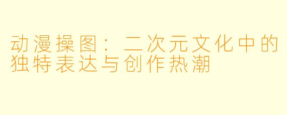 动漫操图：二次元文化中的独特表达与创作热潮