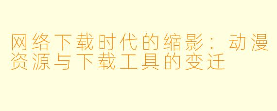 网络下载时代的缩影：动漫资源与下载工具的变迁