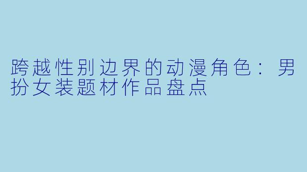 跨越性别边界的动漫角色：男扮女装题材作品盘点
