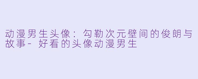 动漫男生头像：勾勒次元壁间的俊朗与故事-好看的头像动漫男生