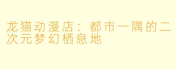 龙猫动漫店：都市一隅的二次元梦幻栖息地