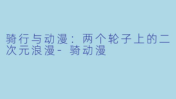 骑行与动漫：两个轮子上的二次元浪漫-骑动漫
