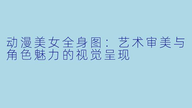 动漫美女全身图：艺术审美与角色魅力的视觉呈现
