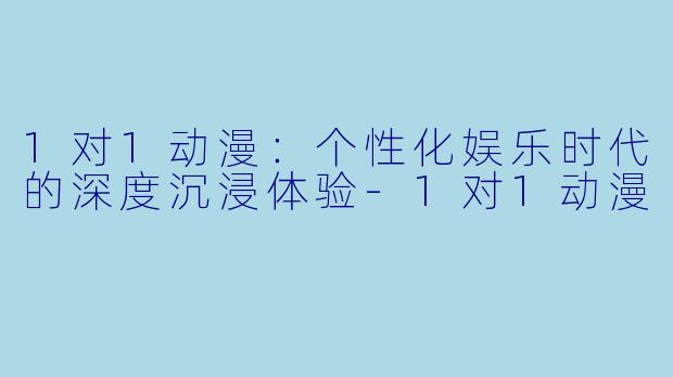 1对1动漫：个性化娱乐时代的深度沉浸体验-1对1动漫