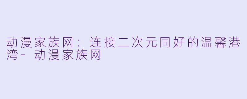 动漫家族网：连接二次元同好的温馨港湾-动漫家族网