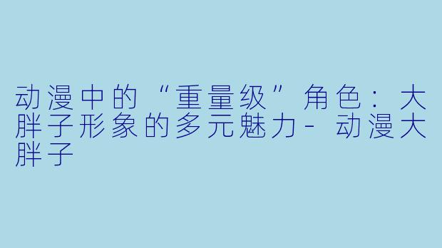 动漫中的“重量级”角色：大胖子形象的多元魅力-动漫大胖子