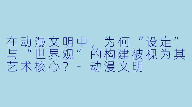 在动漫文明中，为何“设定”与“世界观”的构建被视为其艺术核心？-动漫文明