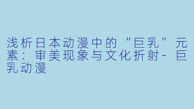 浅析日本动漫中的“巨乳”元素：审美现象与文化折射-巨乳动漫