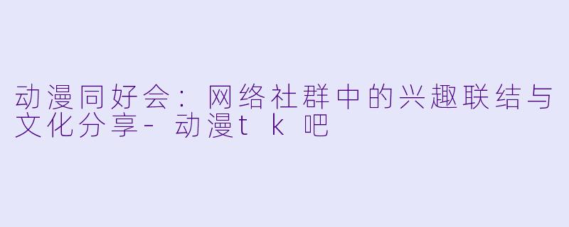 动漫同好会：网络社群中的兴趣联结与文化分享-动漫tk吧