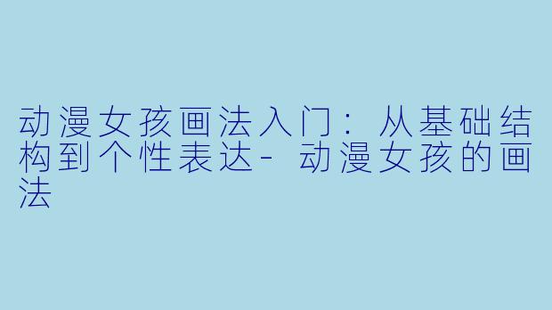 动漫女孩画法入门:从基础结构到个性表达-动漫女孩的画法