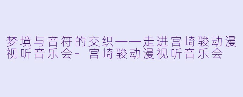 梦境与音符的交织——走进宫崎骏动漫视听音乐会-宫崎骏动漫视听音乐会