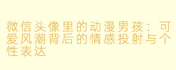 微信头像里的动漫男孩：可爱风潮背后的情感投射与个性表达