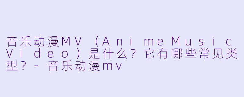 音乐动漫MV（AnimeMusicVideo）是什么？它有哪些常见类型？-音乐动漫mv