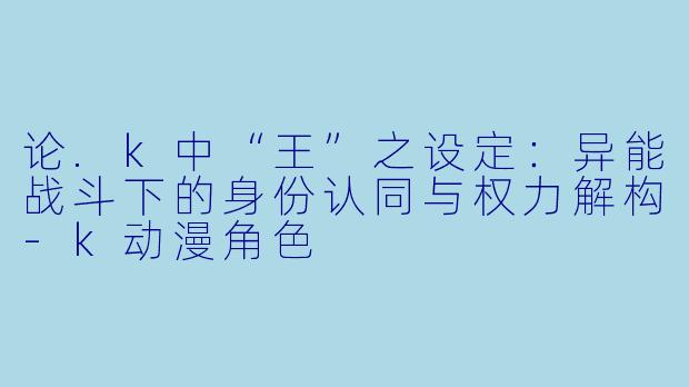 论.k中“王”之设定：异能战斗下的身份认同与权力解构-k动漫角色