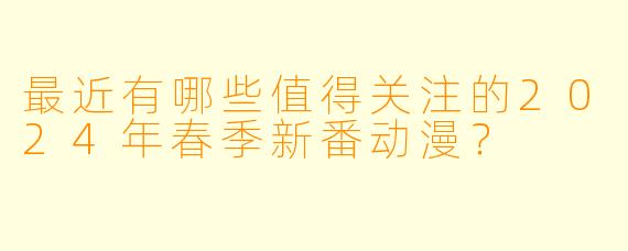 最近有哪些值得关注的2024年春季新番动漫？