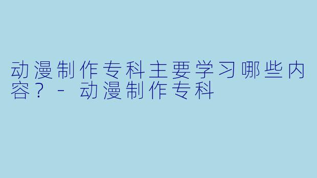 动漫制作专科主要学习哪些内容？-动漫制作专科