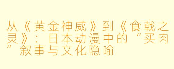 从《黄金神威》到《食戟之灵》：日本动漫中的“买肉”叙事与文化隐喻