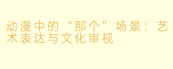 动漫中的“那个”场景：艺术表达与文化审视